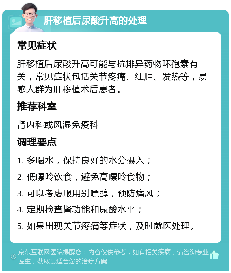 肝移植后尿酸升高的处理 常见症状 肝移植后尿酸升高可能与抗排异药物环孢素有关，常见症状包括关节疼痛、红肿、发热等，易感人群为肝移植术后患者。 推荐科室 肾内科或风湿免疫科 调理要点 1. 多喝水，保持良好的水分摄入； 2. 低嘌呤饮食，避免高嘌呤食物； 3. 可以考虑服用别嘌醇，预防痛风； 4. 定期检查肾功能和尿酸水平； 5. 如果出现关节疼痛等症状，及时就医处理。