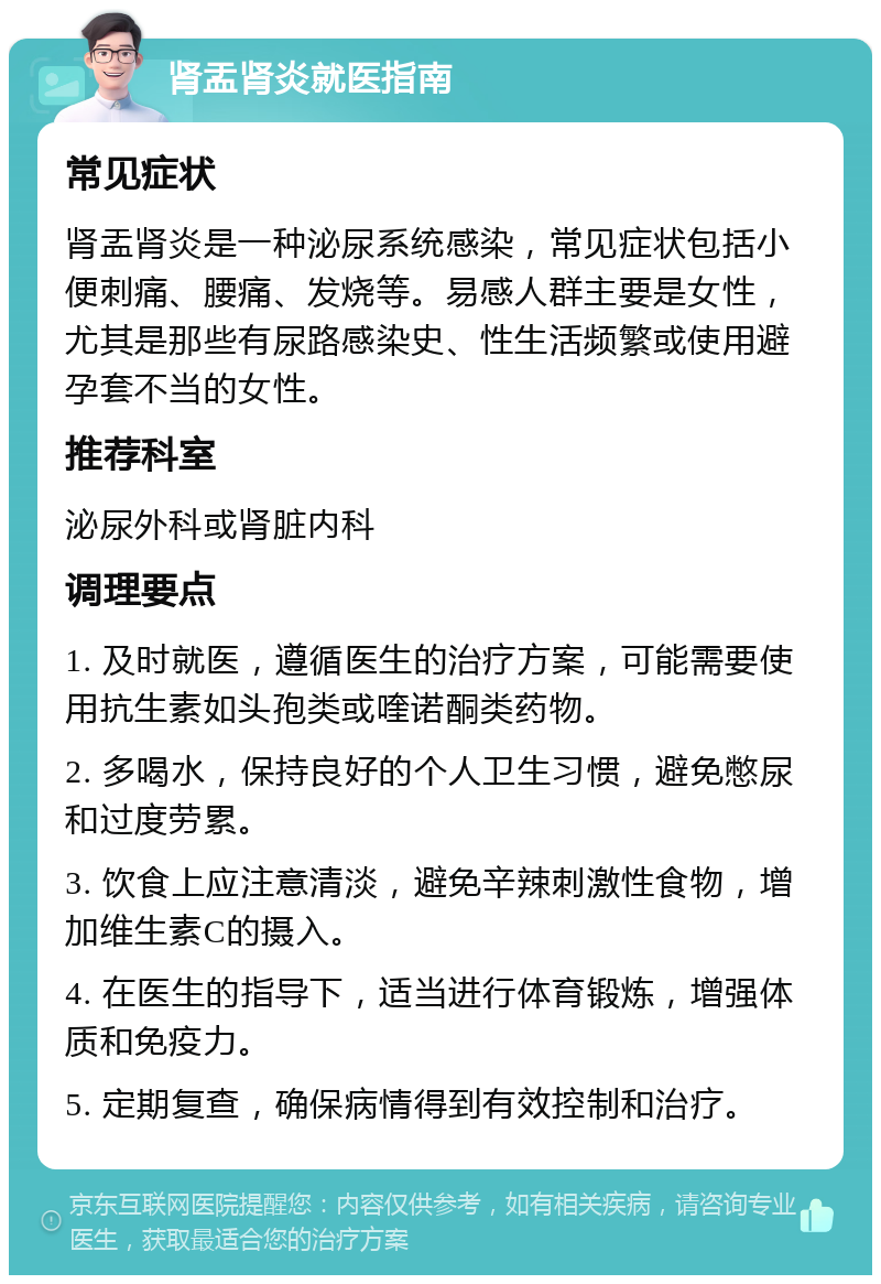 肾盂肾炎就医指南 常见症状 肾盂肾炎是一种泌尿系统感染，常见症状包括小便刺痛、腰痛、发烧等。易感人群主要是女性，尤其是那些有尿路感染史、性生活频繁或使用避孕套不当的女性。 推荐科室 泌尿外科或肾脏内科 调理要点 1. 及时就医，遵循医生的治疗方案，可能需要使用抗生素如头孢类或喹诺酮类药物。 2. 多喝水，保持良好的个人卫生习惯，避免憋尿和过度劳累。 3. 饮食上应注意清淡，避免辛辣刺激性食物，增加维生素C的摄入。 4. 在医生的指导下，适当进行体育锻炼，增强体质和免疫力。 5. 定期复查，确保病情得到有效控制和治疗。