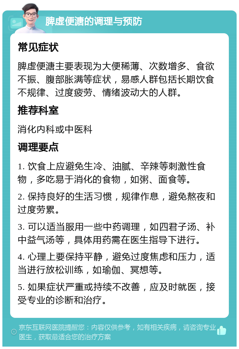 脾虚便溏的调理与预防 常见症状 脾虚便溏主要表现为大便稀薄、次数增多、食欲不振、腹部胀满等症状，易感人群包括长期饮食不规律、过度疲劳、情绪波动大的人群。 推荐科室 消化内科或中医科 调理要点 1. 饮食上应避免生冷、油腻、辛辣等刺激性食物，多吃易于消化的食物，如粥、面食等。 2. 保持良好的生活习惯，规律作息，避免熬夜和过度劳累。 3. 可以适当服用一些中药调理，如四君子汤、补中益气汤等，具体用药需在医生指导下进行。 4. 心理上要保持平静，避免过度焦虑和压力，适当进行放松训练，如瑜伽、冥想等。 5. 如果症状严重或持续不改善，应及时就医，接受专业的诊断和治疗。