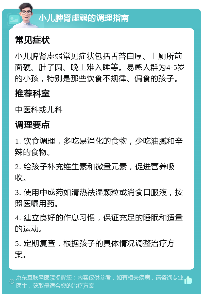 小儿脾肾虚弱的调理指南 常见症状 小儿脾肾虚弱常见症状包括舌苔白厚、上厕所前面硬、肚子圆、晚上难入睡等。易感人群为4-5岁的小孩，特别是那些饮食不规律、偏食的孩子。 推荐科室 中医科或儿科 调理要点 1. 饮食调理，多吃易消化的食物，少吃油腻和辛辣的食物。 2. 给孩子补充维生素和微量元素，促进营养吸收。 3. 使用中成药如清热祛湿颗粒或消食口服液，按照医嘱用药。 4. 建立良好的作息习惯，保证充足的睡眠和适量的运动。 5. 定期复查，根据孩子的具体情况调整治疗方案。