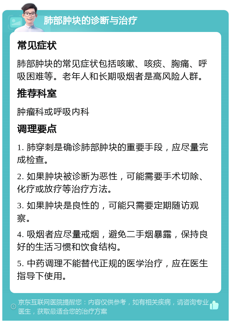 肺部肿块的诊断与治疗 常见症状 肺部肿块的常见症状包括咳嗽、咳痰、胸痛、呼吸困难等。老年人和长期吸烟者是高风险人群。 推荐科室 肿瘤科或呼吸内科 调理要点 1. 肺穿刺是确诊肺部肿块的重要手段，应尽量完成检查。 2. 如果肿块被诊断为恶性，可能需要手术切除、化疗或放疗等治疗方法。 3. 如果肿块是良性的，可能只需要定期随访观察。 4. 吸烟者应尽量戒烟，避免二手烟暴露，保持良好的生活习惯和饮食结构。 5. 中药调理不能替代正规的医学治疗，应在医生指导下使用。