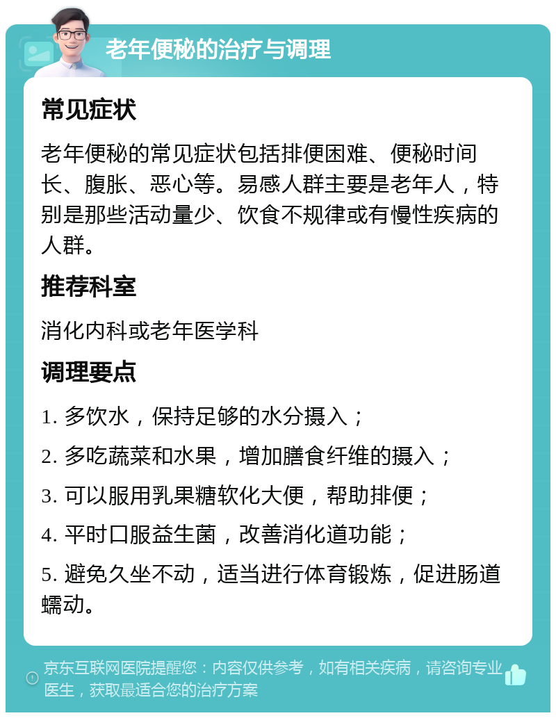 老年便秘的治疗与调理 常见症状 老年便秘的常见症状包括排便困难、便秘时间长、腹胀、恶心等。易感人群主要是老年人，特别是那些活动量少、饮食不规律或有慢性疾病的人群。 推荐科室 消化内科或老年医学科 调理要点 1. 多饮水，保持足够的水分摄入； 2. 多吃蔬菜和水果，增加膳食纤维的摄入； 3. 可以服用乳果糖软化大便，帮助排便； 4. 平时口服益生菌，改善消化道功能； 5. 避免久坐不动，适当进行体育锻炼，促进肠道蠕动。