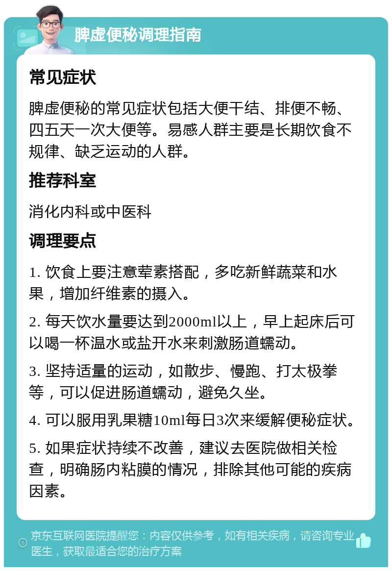 脾虚便秘调理指南 常见症状 脾虚便秘的常见症状包括大便干结、排便不畅、四五天一次大便等。易感人群主要是长期饮食不规律、缺乏运动的人群。 推荐科室 消化内科或中医科 调理要点 1. 饮食上要注意荤素搭配，多吃新鲜蔬菜和水果，增加纤维素的摄入。 2. 每天饮水量要达到2000ml以上，早上起床后可以喝一杯温水或盐开水来刺激肠道蠕动。 3. 坚持适量的运动，如散步、慢跑、打太极拳等，可以促进肠道蠕动，避免久坐。 4. 可以服用乳果糖10ml每日3次来缓解便秘症状。 5. 如果症状持续不改善，建议去医院做相关检查，明确肠内粘膜的情况，排除其他可能的疾病因素。