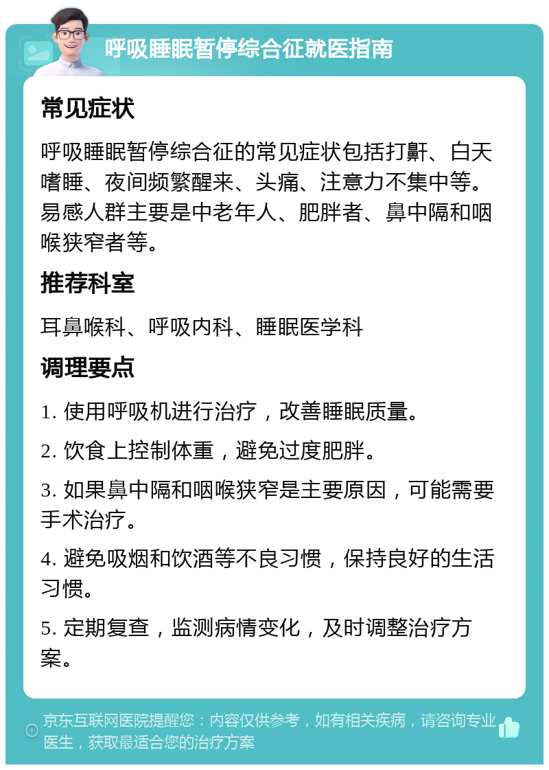 呼吸睡眠暂停综合征就医指南 常见症状 呼吸睡眠暂停综合征的常见症状包括打鼾、白天嗜睡、夜间频繁醒来、头痛、注意力不集中等。易感人群主要是中老年人、肥胖者、鼻中隔和咽喉狭窄者等。 推荐科室 耳鼻喉科、呼吸内科、睡眠医学科 调理要点 1. 使用呼吸机进行治疗，改善睡眠质量。 2. 饮食上控制体重，避免过度肥胖。 3. 如果鼻中隔和咽喉狭窄是主要原因，可能需要手术治疗。 4. 避免吸烟和饮酒等不良习惯，保持良好的生活习惯。 5. 定期复查，监测病情变化，及时调整治疗方案。