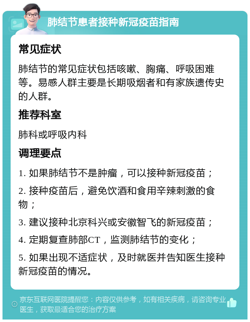 肺结节患者接种新冠疫苗指南 常见症状 肺结节的常见症状包括咳嗽、胸痛、呼吸困难等。易感人群主要是长期吸烟者和有家族遗传史的人群。 推荐科室 肺科或呼吸内科 调理要点 1. 如果肺结节不是肿瘤，可以接种新冠疫苗； 2. 接种疫苗后，避免饮酒和食用辛辣刺激的食物； 3. 建议接种北京科兴或安徽智飞的新冠疫苗； 4. 定期复查肺部CT，监测肺结节的变化； 5. 如果出现不适症状，及时就医并告知医生接种新冠疫苗的情况。