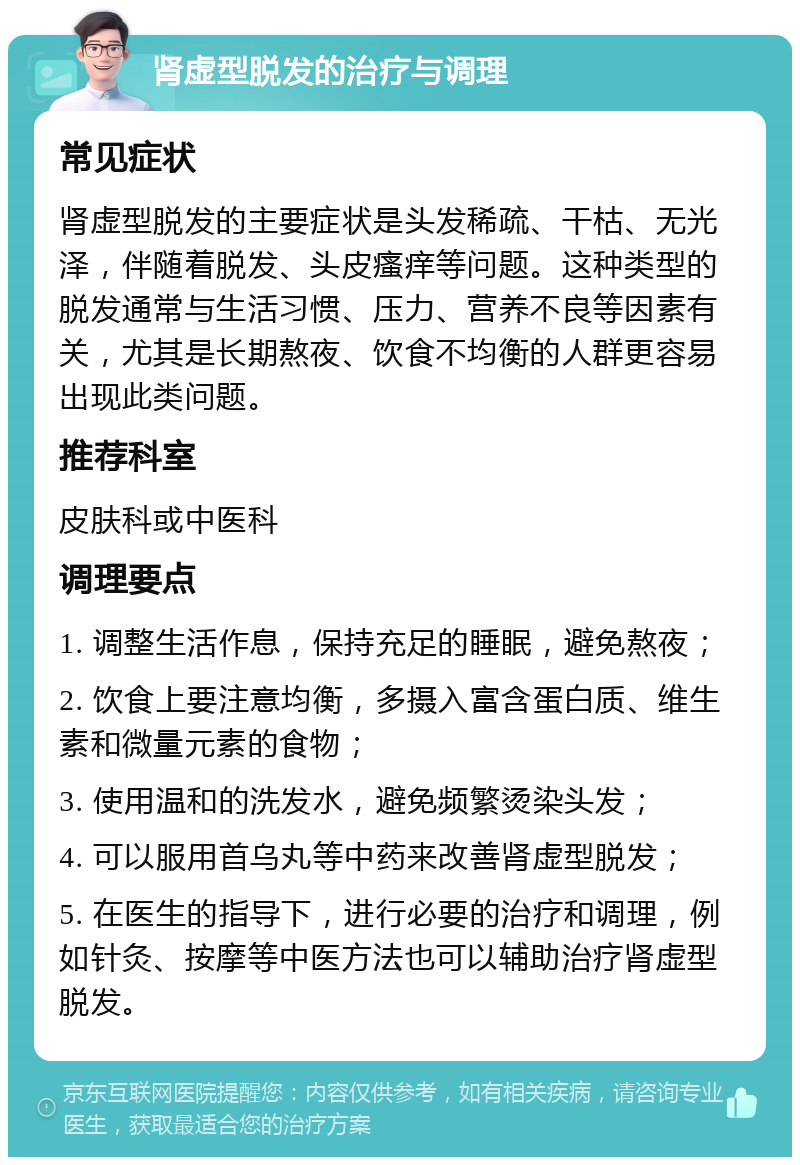 肾虚型脱发的治疗与调理 常见症状 肾虚型脱发的主要症状是头发稀疏、干枯、无光泽，伴随着脱发、头皮瘙痒等问题。这种类型的脱发通常与生活习惯、压力、营养不良等因素有关，尤其是长期熬夜、饮食不均衡的人群更容易出现此类问题。 推荐科室 皮肤科或中医科 调理要点 1. 调整生活作息，保持充足的睡眠，避免熬夜； 2. 饮食上要注意均衡，多摄入富含蛋白质、维生素和微量元素的食物； 3. 使用温和的洗发水，避免频繁烫染头发； 4. 可以服用首乌丸等中药来改善肾虚型脱发； 5. 在医生的指导下，进行必要的治疗和调理，例如针灸、按摩等中医方法也可以辅助治疗肾虚型脱发。