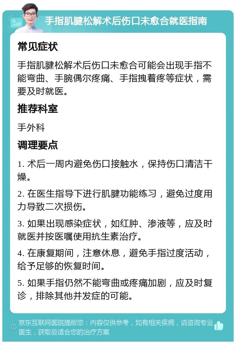 手指肌腱松解术后伤口未愈合就医指南 常见症状 手指肌腱松解术后伤口未愈合可能会出现手指不能弯曲、手腕偶尔疼痛、手指拽着疼等症状，需要及时就医。 推荐科室 手外科 调理要点 1. 术后一周内避免伤口接触水，保持伤口清洁干燥。 2. 在医生指导下进行肌腱功能练习，避免过度用力导致二次损伤。 3. 如果出现感染症状，如红肿、渗液等，应及时就医并按医嘱使用抗生素治疗。 4. 在康复期间，注意休息，避免手指过度活动，给予足够的恢复时间。 5. 如果手指仍然不能弯曲或疼痛加剧，应及时复诊，排除其他并发症的可能。