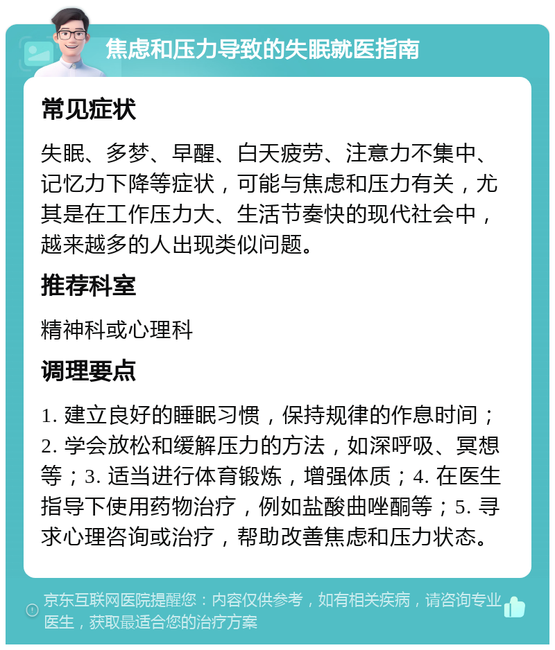 焦虑和压力导致的失眠就医指南 常见症状 失眠、多梦、早醒、白天疲劳、注意力不集中、记忆力下降等症状，可能与焦虑和压力有关，尤其是在工作压力大、生活节奏快的现代社会中，越来越多的人出现类似问题。 推荐科室 精神科或心理科 调理要点 1. 建立良好的睡眠习惯，保持规律的作息时间；2. 学会放松和缓解压力的方法，如深呼吸、冥想等；3. 适当进行体育锻炼，增强体质；4. 在医生指导下使用药物治疗，例如盐酸曲唑酮等；5. 寻求心理咨询或治疗，帮助改善焦虑和压力状态。