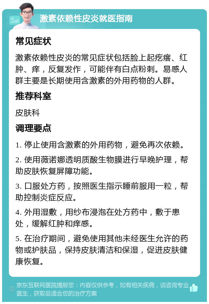 激素依赖性皮炎就医指南 常见症状 激素依赖性皮炎的常见症状包括脸上起疙瘩、红肿、痒，反复发作，可能伴有白点粉刺。易感人群主要是长期使用含激素的外用药物的人群。 推荐科室 皮肤科 调理要点 1. 停止使用含激素的外用药物，避免再次依赖。 2. 使用薇诺娜透明质酸生物膜进行早晚护理，帮助皮肤恢复屏障功能。 3. 口服处方药，按照医生指示睡前服用一粒，帮助控制炎症反应。 4. 外用湿敷，用纱布浸泡在处方药中，敷于患处，缓解红肿和痒感。 5. 在治疗期间，避免使用其他未经医生允许的药物或护肤品，保持皮肤清洁和保湿，促进皮肤健康恢复。