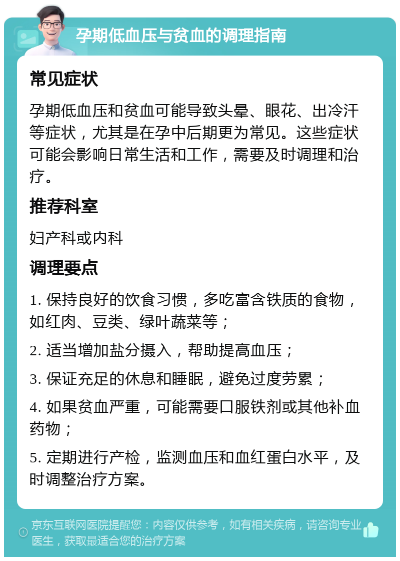 孕期低血压与贫血的调理指南 常见症状 孕期低血压和贫血可能导致头晕、眼花、出冷汗等症状，尤其是在孕中后期更为常见。这些症状可能会影响日常生活和工作，需要及时调理和治疗。 推荐科室 妇产科或内科 调理要点 1. 保持良好的饮食习惯，多吃富含铁质的食物，如红肉、豆类、绿叶蔬菜等； 2. 适当增加盐分摄入，帮助提高血压； 3. 保证充足的休息和睡眠，避免过度劳累； 4. 如果贫血严重，可能需要口服铁剂或其他补血药物； 5. 定期进行产检，监测血压和血红蛋白水平，及时调整治疗方案。