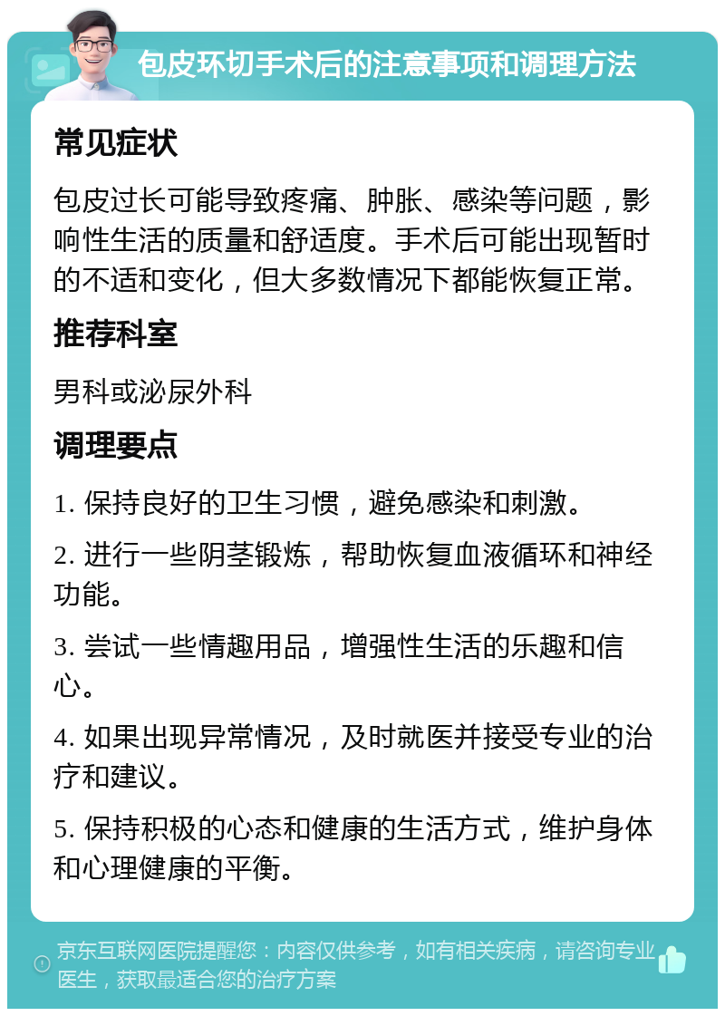 包皮环切手术后的注意事项和调理方法 常见症状 包皮过长可能导致疼痛、肿胀、感染等问题，影响性生活的质量和舒适度。手术后可能出现暂时的不适和变化，但大多数情况下都能恢复正常。 推荐科室 男科或泌尿外科 调理要点 1. 保持良好的卫生习惯，避免感染和刺激。 2. 进行一些阴茎锻炼，帮助恢复血液循环和神经功能。 3. 尝试一些情趣用品，增强性生活的乐趣和信心。 4. 如果出现异常情况，及时就医并接受专业的治疗和建议。 5. 保持积极的心态和健康的生活方式，维护身体和心理健康的平衡。