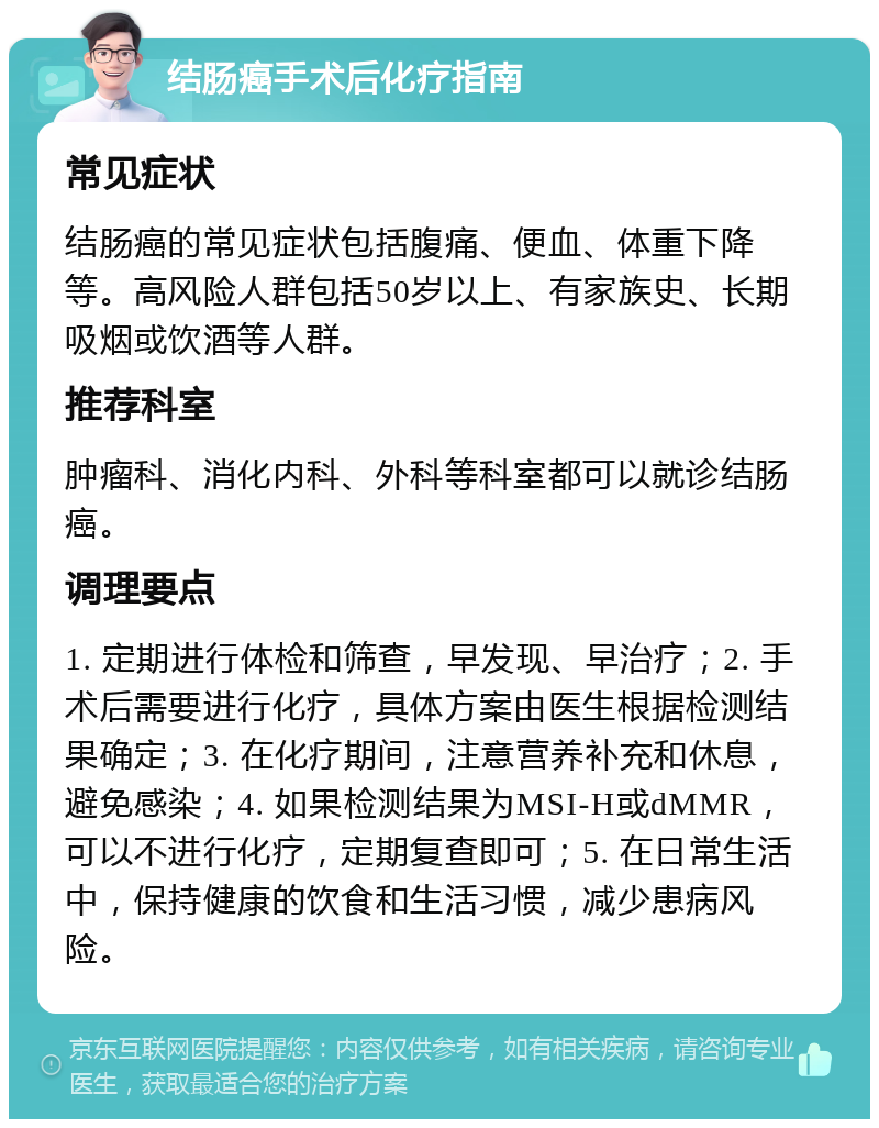 结肠癌手术后化疗指南 常见症状 结肠癌的常见症状包括腹痛、便血、体重下降等。高风险人群包括50岁以上、有家族史、长期吸烟或饮酒等人群。 推荐科室 肿瘤科、消化内科、外科等科室都可以就诊结肠癌。 调理要点 1. 定期进行体检和筛查，早发现、早治疗；2. 手术后需要进行化疗，具体方案由医生根据检测结果确定；3. 在化疗期间，注意营养补充和休息，避免感染；4. 如果检测结果为MSI-H或dMMR，可以不进行化疗，定期复查即可；5. 在日常生活中，保持健康的饮食和生活习惯，减少患病风险。