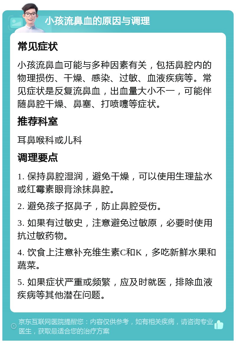 小孩流鼻血的原因与调理 常见症状 小孩流鼻血可能与多种因素有关，包括鼻腔内的物理损伤、干燥、感染、过敏、血液疾病等。常见症状是反复流鼻血，出血量大小不一，可能伴随鼻腔干燥、鼻塞、打喷嚏等症状。 推荐科室 耳鼻喉科或儿科 调理要点 1. 保持鼻腔湿润，避免干燥，可以使用生理盐水或红霉素眼膏涂抹鼻腔。 2. 避免孩子抠鼻子，防止鼻腔受伤。 3. 如果有过敏史，注意避免过敏原，必要时使用抗过敏药物。 4. 饮食上注意补充维生素C和K，多吃新鲜水果和蔬菜。 5. 如果症状严重或频繁，应及时就医，排除血液疾病等其他潜在问题。