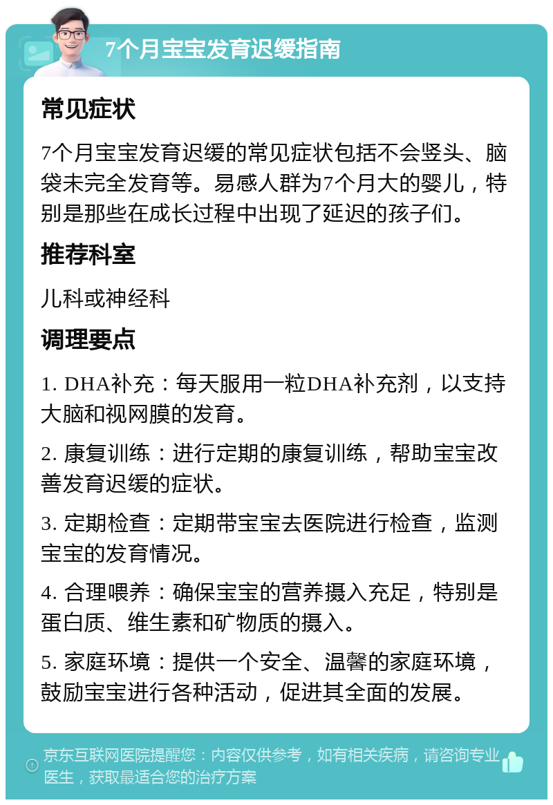 7个月宝宝发育迟缓指南 常见症状 7个月宝宝发育迟缓的常见症状包括不会竖头、脑袋未完全发育等。易感人群为7个月大的婴儿，特别是那些在成长过程中出现了延迟的孩子们。 推荐科室 儿科或神经科 调理要点 1. DHA补充：每天服用一粒DHA补充剂，以支持大脑和视网膜的发育。 2. 康复训练：进行定期的康复训练，帮助宝宝改善发育迟缓的症状。 3. 定期检查：定期带宝宝去医院进行检查，监测宝宝的发育情况。 4. 合理喂养：确保宝宝的营养摄入充足，特别是蛋白质、维生素和矿物质的摄入。 5. 家庭环境：提供一个安全、温馨的家庭环境，鼓励宝宝进行各种活动，促进其全面的发展。