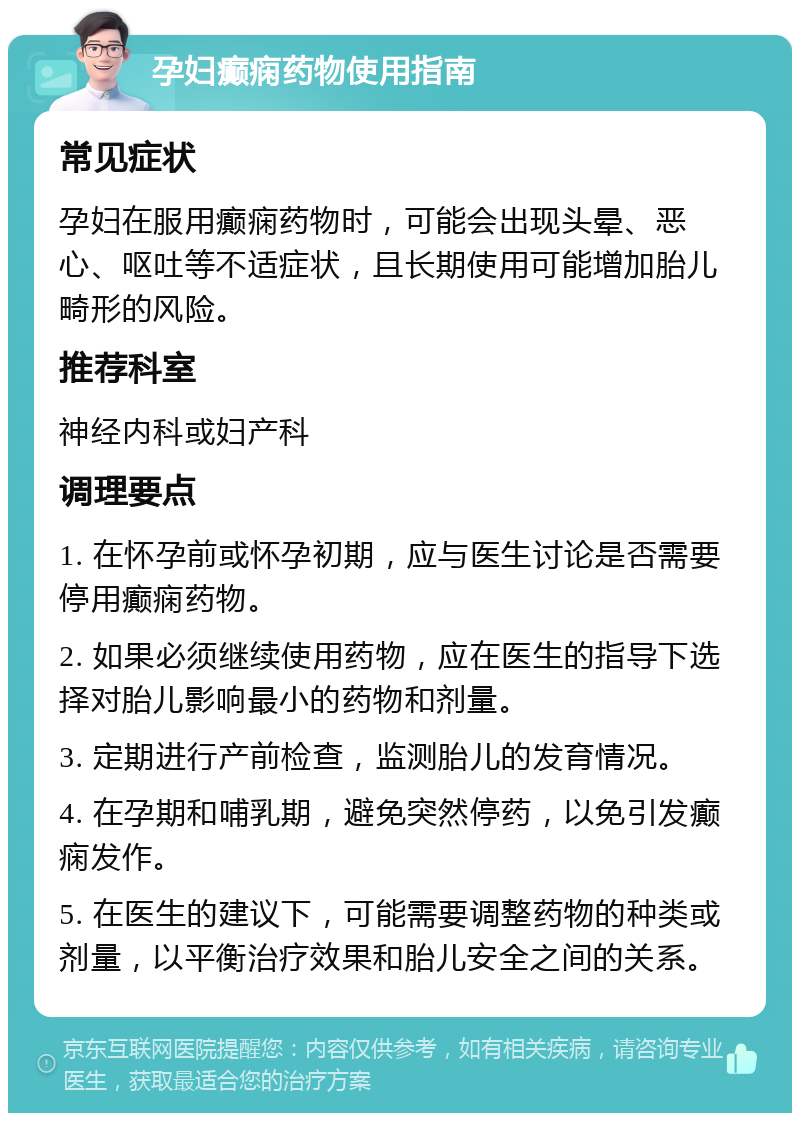 孕妇癫痫药物使用指南 常见症状 孕妇在服用癫痫药物时，可能会出现头晕、恶心、呕吐等不适症状，且长期使用可能增加胎儿畸形的风险。 推荐科室 神经内科或妇产科 调理要点 1. 在怀孕前或怀孕初期，应与医生讨论是否需要停用癫痫药物。 2. 如果必须继续使用药物，应在医生的指导下选择对胎儿影响最小的药物和剂量。 3. 定期进行产前检查，监测胎儿的发育情况。 4. 在孕期和哺乳期，避免突然停药，以免引发癫痫发作。 5. 在医生的建议下，可能需要调整药物的种类或剂量，以平衡治疗效果和胎儿安全之间的关系。