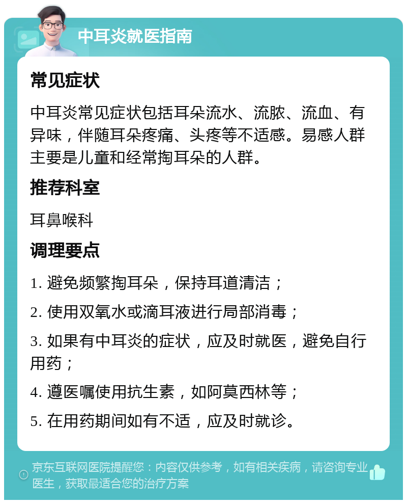 中耳炎就医指南 常见症状 中耳炎常见症状包括耳朵流水、流脓、流血、有异味，伴随耳朵疼痛、头疼等不适感。易感人群主要是儿童和经常掏耳朵的人群。 推荐科室 耳鼻喉科 调理要点 1. 避免频繁掏耳朵，保持耳道清洁； 2. 使用双氧水或滴耳液进行局部消毒； 3. 如果有中耳炎的症状，应及时就医，避免自行用药； 4. 遵医嘱使用抗生素，如阿莫西林等； 5. 在用药期间如有不适，应及时就诊。