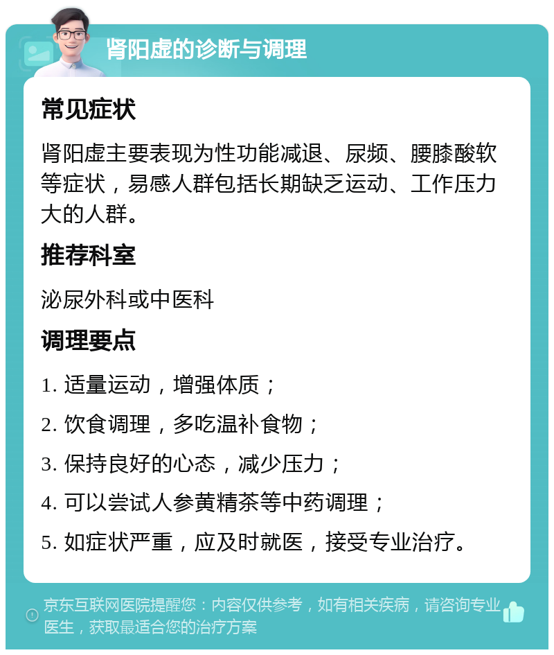 肾阳虚的诊断与调理 常见症状 肾阳虚主要表现为性功能减退、尿频、腰膝酸软等症状，易感人群包括长期缺乏运动、工作压力大的人群。 推荐科室 泌尿外科或中医科 调理要点 1. 适量运动，增强体质； 2. 饮食调理，多吃温补食物； 3. 保持良好的心态，减少压力； 4. 可以尝试人参黄精茶等中药调理； 5. 如症状严重，应及时就医，接受专业治疗。