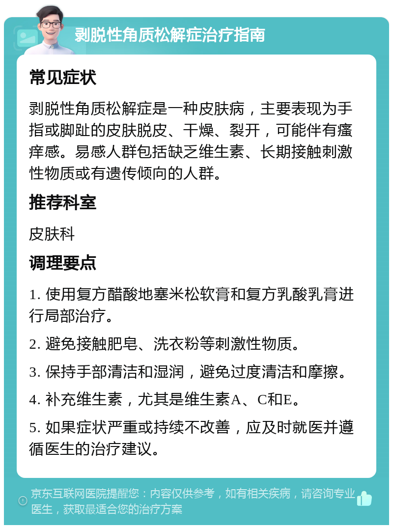 剥脱性角质松解症治疗指南 常见症状 剥脱性角质松解症是一种皮肤病，主要表现为手指或脚趾的皮肤脱皮、干燥、裂开，可能伴有瘙痒感。易感人群包括缺乏维生素、长期接触刺激性物质或有遗传倾向的人群。 推荐科室 皮肤科 调理要点 1. 使用复方醋酸地塞米松软膏和复方乳酸乳膏进行局部治疗。 2. 避免接触肥皂、洗衣粉等刺激性物质。 3. 保持手部清洁和湿润，避免过度清洁和摩擦。 4. 补充维生素，尤其是维生素A、C和E。 5. 如果症状严重或持续不改善，应及时就医并遵循医生的治疗建议。