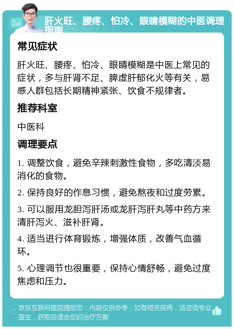 肝火旺、腰疼、怕冷、眼睛模糊的中医调理指南 常见症状 肝火旺、腰疼、怕冷、眼睛模糊是中医上常见的症状，多与肝肾不足、脾虚肝郁化火等有关，易感人群包括长期精神紧张、饮食不规律者。 推荐科室 中医科 调理要点 1. 调整饮食，避免辛辣刺激性食物，多吃清淡易消化的食物。 2. 保持良好的作息习惯，避免熬夜和过度劳累。 3. 可以服用龙胆泻肝汤或龙肝泻肝丸等中药方来清肝泻火、滋补肝肾。 4. 适当进行体育锻炼，增强体质，改善气血循环。 5. 心理调节也很重要，保持心情舒畅，避免过度焦虑和压力。