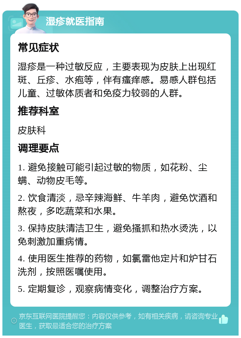 湿疹就医指南 常见症状 湿疹是一种过敏反应，主要表现为皮肤上出现红斑、丘疹、水疱等，伴有瘙痒感。易感人群包括儿童、过敏体质者和免疫力较弱的人群。 推荐科室 皮肤科 调理要点 1. 避免接触可能引起过敏的物质，如花粉、尘螨、动物皮毛等。 2. 饮食清淡，忌辛辣海鲜、牛羊肉，避免饮酒和熬夜，多吃蔬菜和水果。 3. 保持皮肤清洁卫生，避免搔抓和热水烫洗，以免刺激加重病情。 4. 使用医生推荐的药物，如氯雷他定片和炉甘石洗剂，按照医嘱使用。 5. 定期复诊，观察病情变化，调整治疗方案。