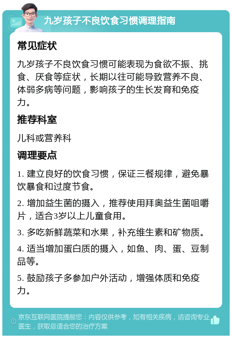 九岁孩子不良饮食习惯调理指南 常见症状 九岁孩子不良饮食习惯可能表现为食欲不振、挑食、厌食等症状，长期以往可能导致营养不良、体弱多病等问题，影响孩子的生长发育和免疫力。 推荐科室 儿科或营养科 调理要点 1. 建立良好的饮食习惯，保证三餐规律，避免暴饮暴食和过度节食。 2. 增加益生菌的摄入，推荐使用拜奥益生菌咀嚼片，适合3岁以上儿童食用。 3. 多吃新鲜蔬菜和水果，补充维生素和矿物质。 4. 适当增加蛋白质的摄入，如鱼、肉、蛋、豆制品等。 5. 鼓励孩子多参加户外活动，增强体质和免疫力。