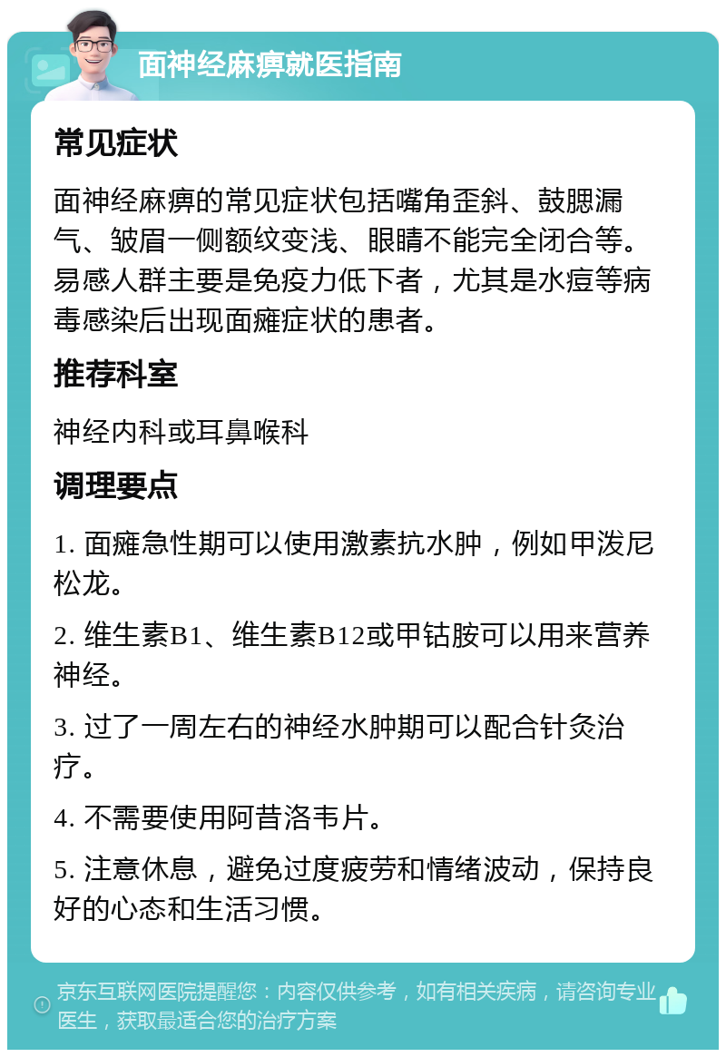 面神经麻痹就医指南 常见症状 面神经麻痹的常见症状包括嘴角歪斜、鼓腮漏气、皱眉一侧额纹变浅、眼睛不能完全闭合等。易感人群主要是免疫力低下者，尤其是水痘等病毒感染后出现面瘫症状的患者。 推荐科室 神经内科或耳鼻喉科 调理要点 1. 面瘫急性期可以使用激素抗水肿，例如甲泼尼松龙。 2. 维生素B1、维生素B12或甲钴胺可以用来营养神经。 3. 过了一周左右的神经水肿期可以配合针灸治疗。 4. 不需要使用阿昔洛韦片。 5. 注意休息，避免过度疲劳和情绪波动，保持良好的心态和生活习惯。