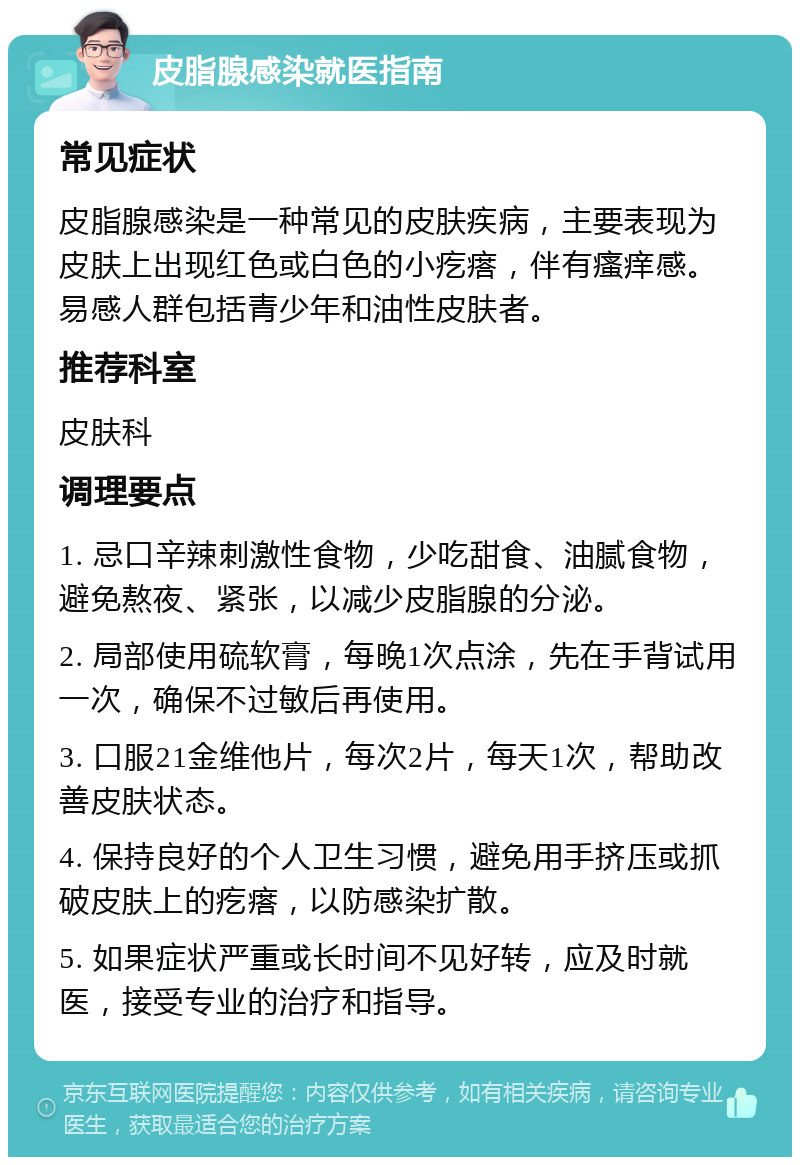 皮脂腺感染就医指南 常见症状 皮脂腺感染是一种常见的皮肤疾病，主要表现为皮肤上出现红色或白色的小疙瘩，伴有瘙痒感。易感人群包括青少年和油性皮肤者。 推荐科室 皮肤科 调理要点 1. 忌口辛辣刺激性食物，少吃甜食、油腻食物，避免熬夜、紧张，以减少皮脂腺的分泌。 2. 局部使用硫软膏，每晚1次点涂，先在手背试用一次，确保不过敏后再使用。 3. 口服21金维他片，每次2片，每天1次，帮助改善皮肤状态。 4. 保持良好的个人卫生习惯，避免用手挤压或抓破皮肤上的疙瘩，以防感染扩散。 5. 如果症状严重或长时间不见好转，应及时就医，接受专业的治疗和指导。