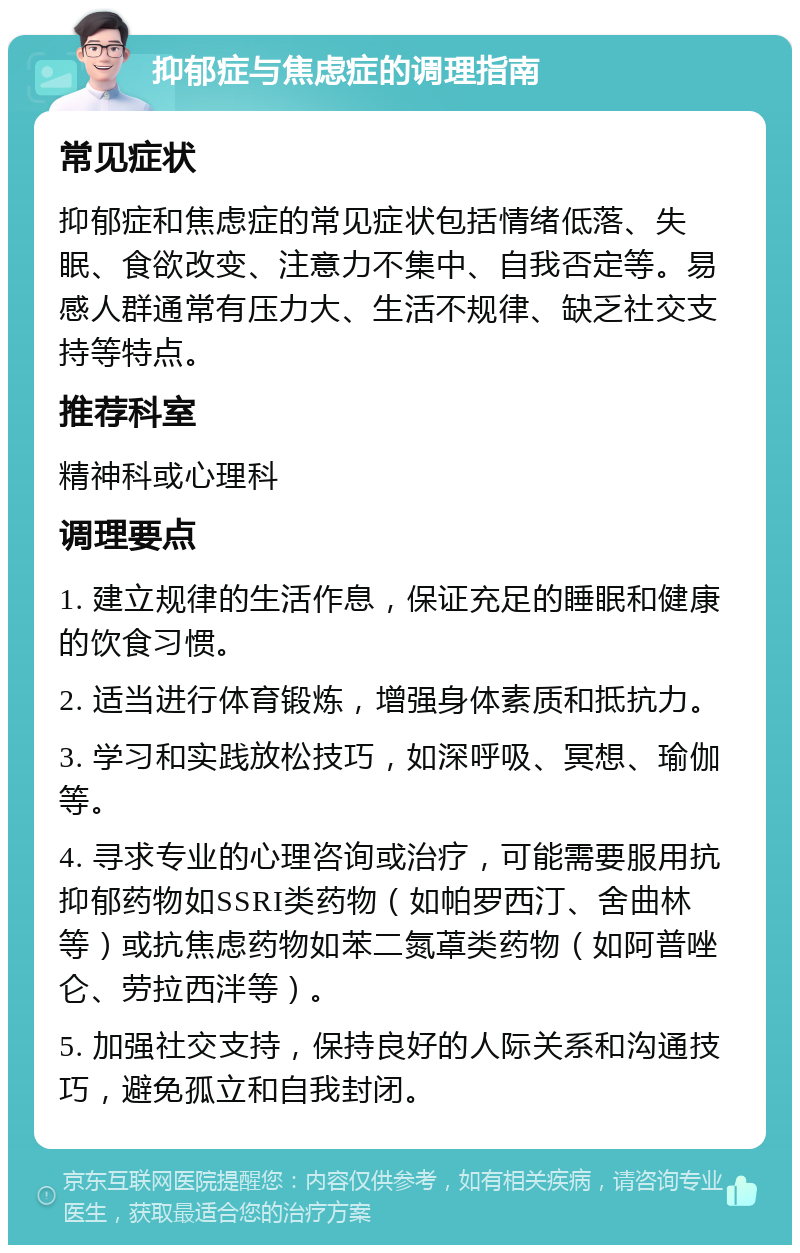 抑郁症与焦虑症的调理指南 常见症状 抑郁症和焦虑症的常见症状包括情绪低落、失眠、食欲改变、注意力不集中、自我否定等。易感人群通常有压力大、生活不规律、缺乏社交支持等特点。 推荐科室 精神科或心理科 调理要点 1. 建立规律的生活作息，保证充足的睡眠和健康的饮食习惯。 2. 适当进行体育锻炼，增强身体素质和抵抗力。 3. 学习和实践放松技巧，如深呼吸、冥想、瑜伽等。 4. 寻求专业的心理咨询或治疗，可能需要服用抗抑郁药物如SSRI类药物（如帕罗西汀、舍曲林等）或抗焦虑药物如苯二氮䓬类药物（如阿普唑仑、劳拉西泮等）。 5. 加强社交支持，保持良好的人际关系和沟通技巧，避免孤立和自我封闭。