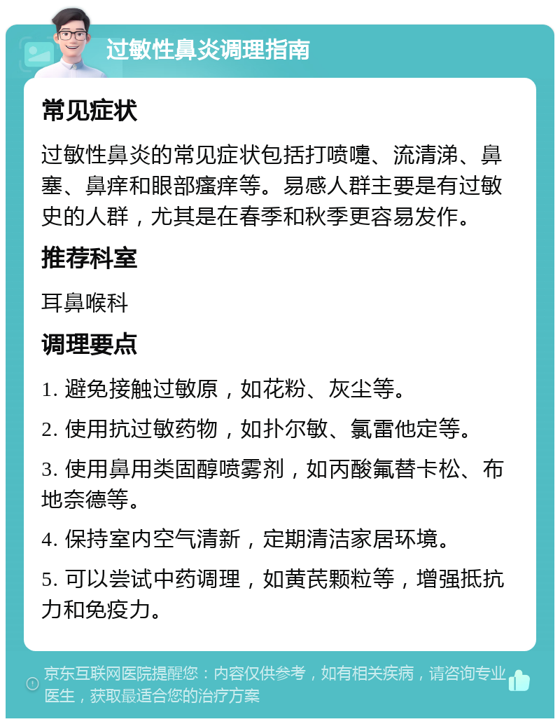 过敏性鼻炎调理指南 常见症状 过敏性鼻炎的常见症状包括打喷嚏、流清涕、鼻塞、鼻痒和眼部瘙痒等。易感人群主要是有过敏史的人群，尤其是在春季和秋季更容易发作。 推荐科室 耳鼻喉科 调理要点 1. 避免接触过敏原，如花粉、灰尘等。 2. 使用抗过敏药物，如扑尔敏、氯雷他定等。 3. 使用鼻用类固醇喷雾剂，如丙酸氟替卡松、布地奈德等。 4. 保持室内空气清新，定期清洁家居环境。 5. 可以尝试中药调理，如黄芪颗粒等，增强抵抗力和免疫力。