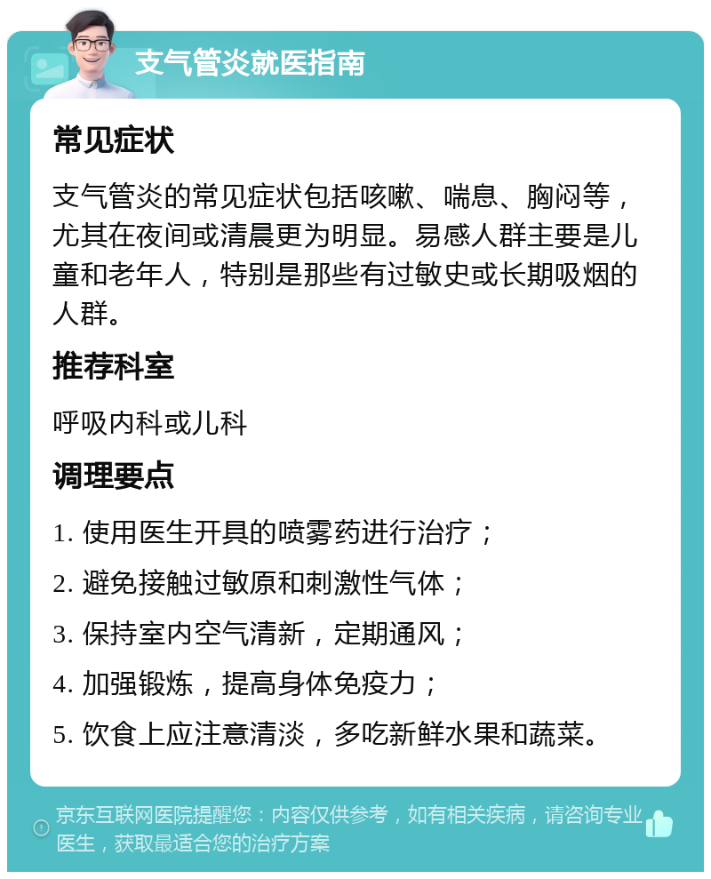 支气管炎就医指南 常见症状 支气管炎的常见症状包括咳嗽、喘息、胸闷等，尤其在夜间或清晨更为明显。易感人群主要是儿童和老年人，特别是那些有过敏史或长期吸烟的人群。 推荐科室 呼吸内科或儿科 调理要点 1. 使用医生开具的喷雾药进行治疗； 2. 避免接触过敏原和刺激性气体； 3. 保持室内空气清新，定期通风； 4. 加强锻炼，提高身体免疫力； 5. 饮食上应注意清淡，多吃新鲜水果和蔬菜。