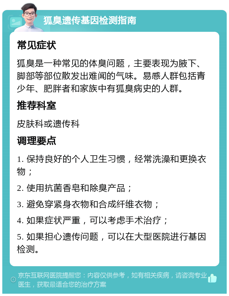 狐臭遗传基因检测指南 常见症状 狐臭是一种常见的体臭问题，主要表现为腋下、脚部等部位散发出难闻的气味。易感人群包括青少年、肥胖者和家族中有狐臭病史的人群。 推荐科室 皮肤科或遗传科 调理要点 1. 保持良好的个人卫生习惯，经常洗澡和更换衣物； 2. 使用抗菌香皂和除臭产品； 3. 避免穿紧身衣物和合成纤维衣物； 4. 如果症状严重，可以考虑手术治疗； 5. 如果担心遗传问题，可以在大型医院进行基因检测。