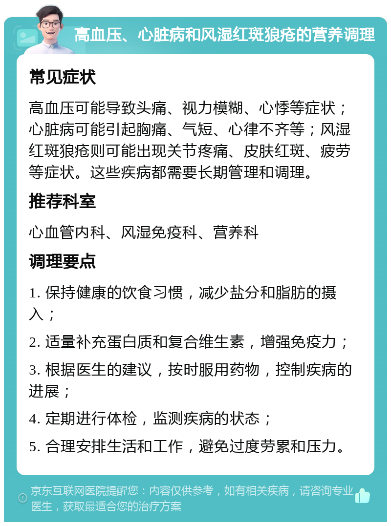 高血压、心脏病和风湿红斑狼疮的营养调理 常见症状 高血压可能导致头痛、视力模糊、心悸等症状；心脏病可能引起胸痛、气短、心律不齐等；风湿红斑狼疮则可能出现关节疼痛、皮肤红斑、疲劳等症状。这些疾病都需要长期管理和调理。 推荐科室 心血管内科、风湿免疫科、营养科 调理要点 1. 保持健康的饮食习惯，减少盐分和脂肪的摄入； 2. 适量补充蛋白质和复合维生素，增强免疫力； 3. 根据医生的建议，按时服用药物，控制疾病的进展； 4. 定期进行体检，监测疾病的状态； 5. 合理安排生活和工作，避免过度劳累和压力。