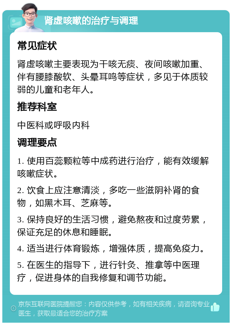 肾虚咳嗽的治疗与调理 常见症状 肾虚咳嗽主要表现为干咳无痰、夜间咳嗽加重、伴有腰膝酸软、头晕耳鸣等症状，多见于体质较弱的儿童和老年人。 推荐科室 中医科或呼吸内科 调理要点 1. 使用百蕊颗粒等中成药进行治疗，能有效缓解咳嗽症状。 2. 饮食上应注意清淡，多吃一些滋阴补肾的食物，如黑木耳、芝麻等。 3. 保持良好的生活习惯，避免熬夜和过度劳累，保证充足的休息和睡眠。 4. 适当进行体育锻炼，增强体质，提高免疫力。 5. 在医生的指导下，进行针灸、推拿等中医理疗，促进身体的自我修复和调节功能。