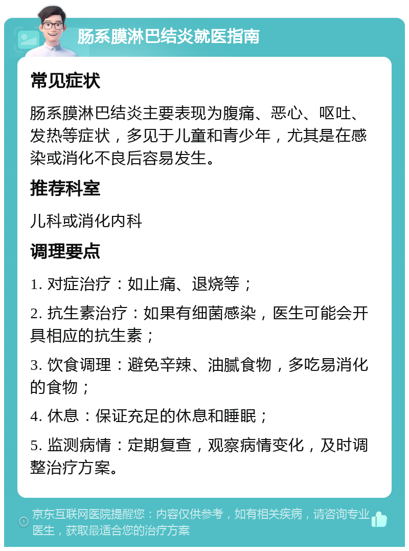 肠系膜淋巴结炎就医指南 常见症状 肠系膜淋巴结炎主要表现为腹痛、恶心、呕吐、发热等症状，多见于儿童和青少年，尤其是在感染或消化不良后容易发生。 推荐科室 儿科或消化内科 调理要点 1. 对症治疗：如止痛、退烧等； 2. 抗生素治疗：如果有细菌感染，医生可能会开具相应的抗生素； 3. 饮食调理：避免辛辣、油腻食物，多吃易消化的食物； 4. 休息：保证充足的休息和睡眠； 5. 监测病情：定期复查，观察病情变化，及时调整治疗方案。