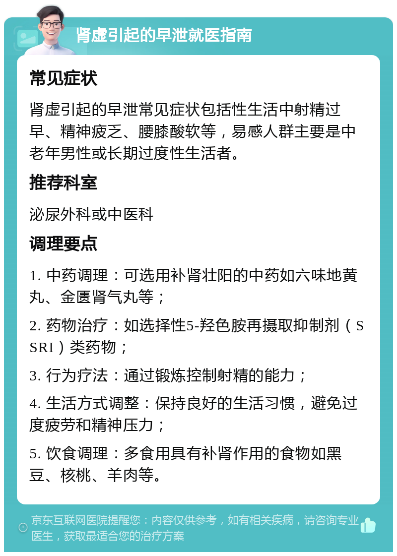 肾虚引起的早泄就医指南 常见症状 肾虚引起的早泄常见症状包括性生活中射精过早、精神疲乏、腰膝酸软等，易感人群主要是中老年男性或长期过度性生活者。 推荐科室 泌尿外科或中医科 调理要点 1. 中药调理：可选用补肾壮阳的中药如六味地黄丸、金匮肾气丸等； 2. 药物治疗：如选择性5-羟色胺再摄取抑制剂（SSRI）类药物； 3. 行为疗法：通过锻炼控制射精的能力； 4. 生活方式调整：保持良好的生活习惯，避免过度疲劳和精神压力； 5. 饮食调理：多食用具有补肾作用的食物如黑豆、核桃、羊肉等。