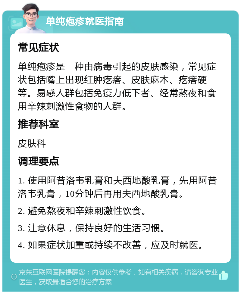 单纯疱疹就医指南 常见症状 单纯疱疹是一种由病毒引起的皮肤感染，常见症状包括嘴上出现红肿疙瘩、皮肤麻木、疙瘩硬等。易感人群包括免疫力低下者、经常熬夜和食用辛辣刺激性食物的人群。 推荐科室 皮肤科 调理要点 1. 使用阿昔洛韦乳膏和夫西地酸乳膏，先用阿昔洛韦乳膏，10分钟后再用夫西地酸乳膏。 2. 避免熬夜和辛辣刺激性饮食。 3. 注意休息，保持良好的生活习惯。 4. 如果症状加重或持续不改善，应及时就医。