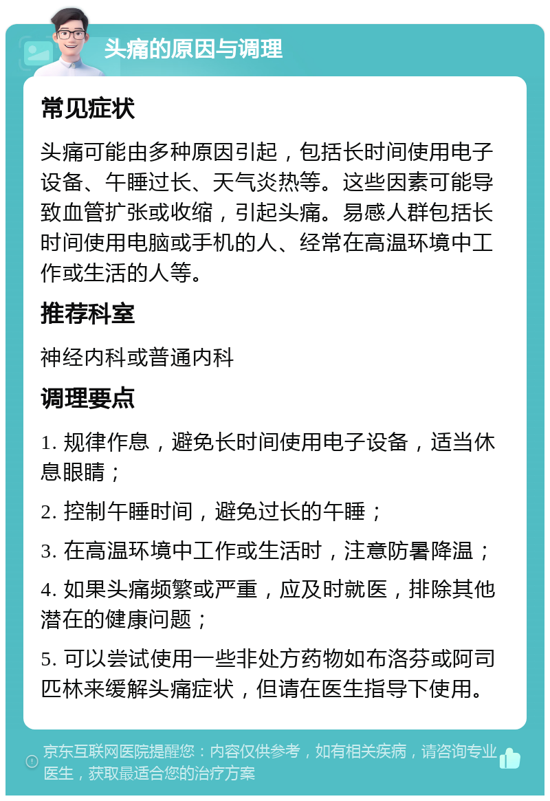 头痛的原因与调理 常见症状 头痛可能由多种原因引起，包括长时间使用电子设备、午睡过长、天气炎热等。这些因素可能导致血管扩张或收缩，引起头痛。易感人群包括长时间使用电脑或手机的人、经常在高温环境中工作或生活的人等。 推荐科室 神经内科或普通内科 调理要点 1. 规律作息，避免长时间使用电子设备，适当休息眼睛； 2. 控制午睡时间，避免过长的午睡； 3. 在高温环境中工作或生活时，注意防暑降温； 4. 如果头痛频繁或严重，应及时就医，排除其他潜在的健康问题； 5. 可以尝试使用一些非处方药物如布洛芬或阿司匹林来缓解头痛症状，但请在医生指导下使用。