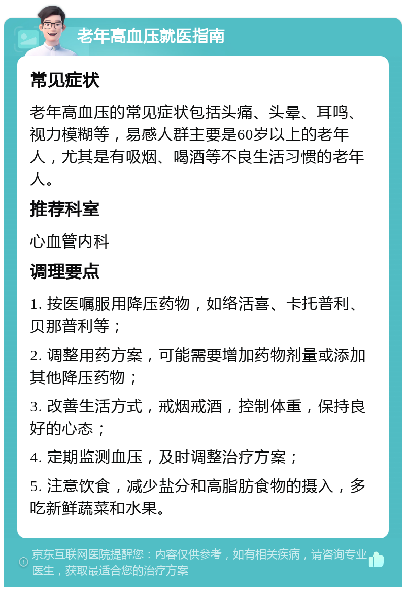 老年高血压就医指南 常见症状 老年高血压的常见症状包括头痛、头晕、耳鸣、视力模糊等，易感人群主要是60岁以上的老年人，尤其是有吸烟、喝酒等不良生活习惯的老年人。 推荐科室 心血管内科 调理要点 1. 按医嘱服用降压药物，如络活喜、卡托普利、贝那普利等； 2. 调整用药方案，可能需要增加药物剂量或添加其他降压药物； 3. 改善生活方式，戒烟戒酒，控制体重，保持良好的心态； 4. 定期监测血压，及时调整治疗方案； 5. 注意饮食，减少盐分和高脂肪食物的摄入，多吃新鲜蔬菜和水果。