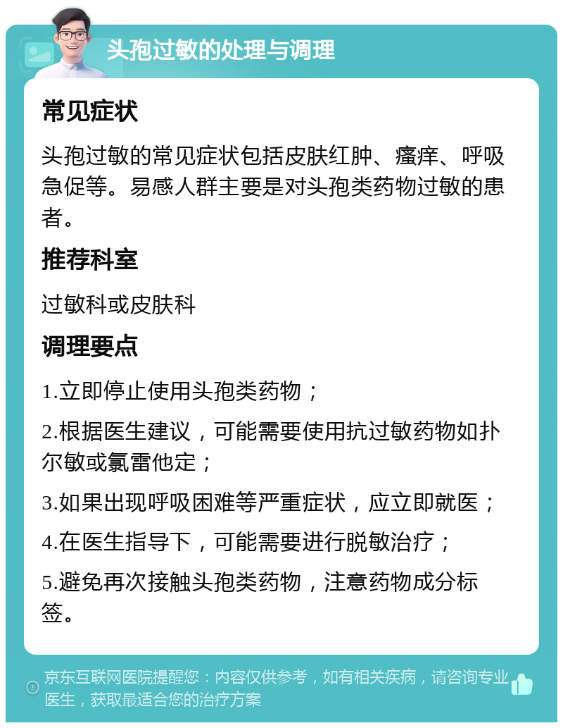 头孢过敏的处理与调理 常见症状 头孢过敏的常见症状包括皮肤红肿、瘙痒、呼吸急促等。易感人群主要是对头孢类药物过敏的患者。 推荐科室 过敏科或皮肤科 调理要点 1.立即停止使用头孢类药物； 2.根据医生建议，可能需要使用抗过敏药物如扑尔敏或氯雷他定； 3.如果出现呼吸困难等严重症状，应立即就医； 4.在医生指导下，可能需要进行脱敏治疗； 5.避免再次接触头孢类药物，注意药物成分标签。