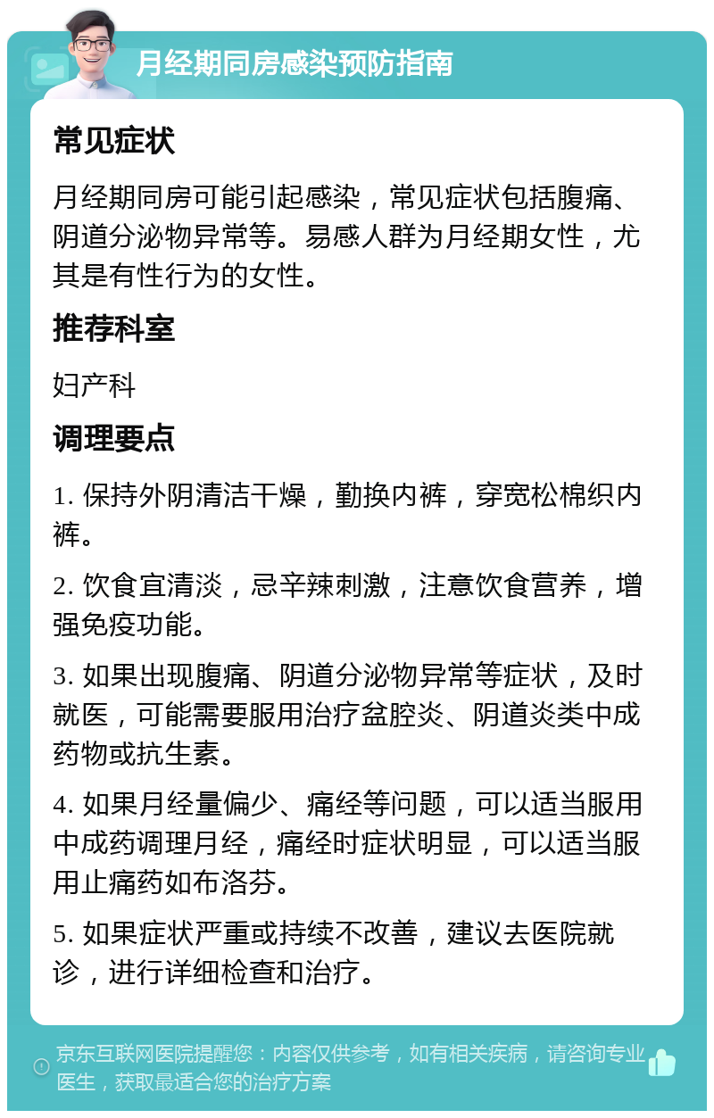 月经期同房感染预防指南 常见症状 月经期同房可能引起感染，常见症状包括腹痛、阴道分泌物异常等。易感人群为月经期女性，尤其是有性行为的女性。 推荐科室 妇产科 调理要点 1. 保持外阴清洁干燥，勤换内裤，穿宽松棉织内裤。 2. 饮食宜清淡，忌辛辣刺激，注意饮食营养，增强免疫功能。 3. 如果出现腹痛、阴道分泌物异常等症状，及时就医，可能需要服用治疗盆腔炎、阴道炎类中成药物或抗生素。 4. 如果月经量偏少、痛经等问题，可以适当服用中成药调理月经，痛经时症状明显，可以适当服用止痛药如布洛芬。 5. 如果症状严重或持续不改善，建议去医院就诊，进行详细检查和治疗。