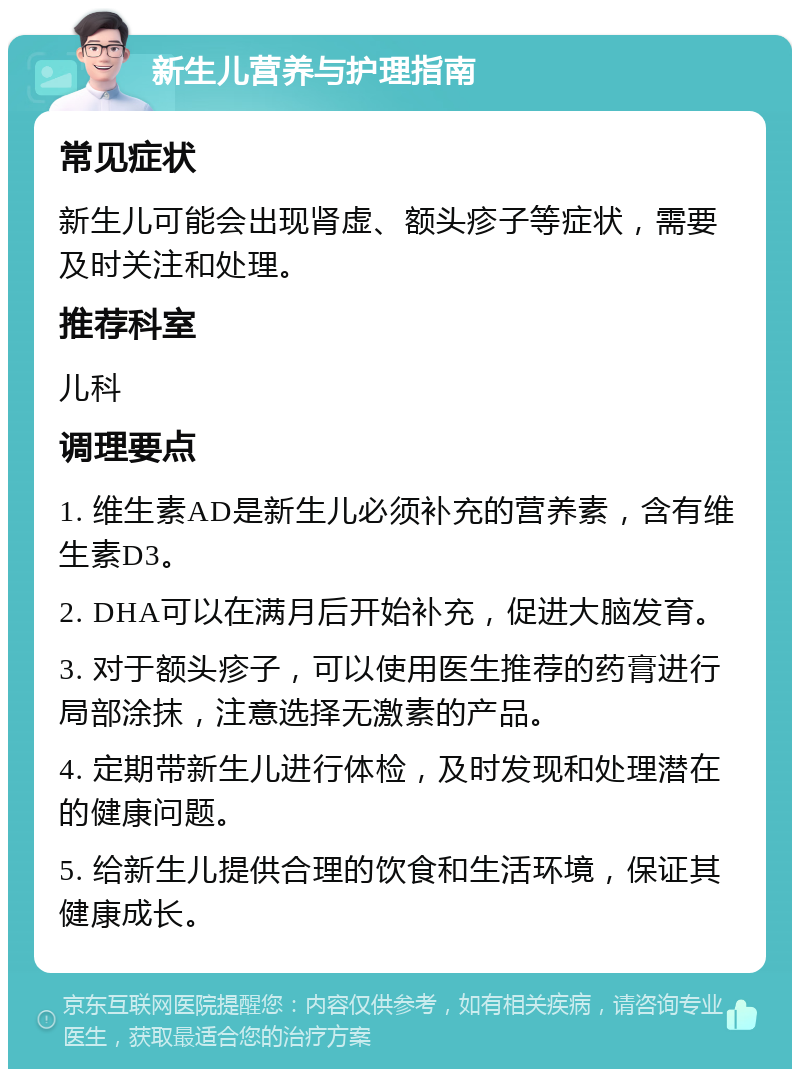 新生儿营养与护理指南 常见症状 新生儿可能会出现肾虚、额头疹子等症状，需要及时关注和处理。 推荐科室 儿科 调理要点 1. 维生素AD是新生儿必须补充的营养素，含有维生素D3。 2. DHA可以在满月后开始补充，促进大脑发育。 3. 对于额头疹子，可以使用医生推荐的药膏进行局部涂抹，注意选择无激素的产品。 4. 定期带新生儿进行体检，及时发现和处理潜在的健康问题。 5. 给新生儿提供合理的饮食和生活环境，保证其健康成长。