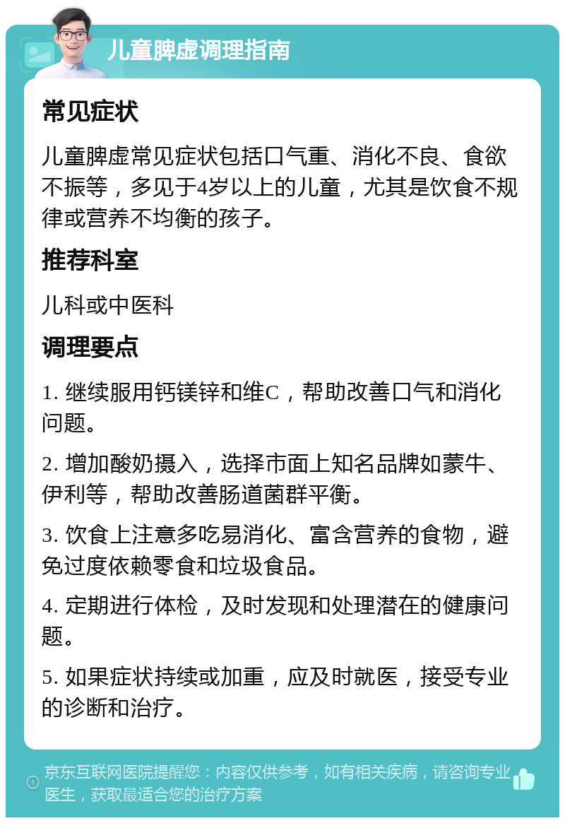 儿童脾虚调理指南 常见症状 儿童脾虚常见症状包括口气重、消化不良、食欲不振等，多见于4岁以上的儿童，尤其是饮食不规律或营养不均衡的孩子。 推荐科室 儿科或中医科 调理要点 1. 继续服用钙镁锌和维C，帮助改善口气和消化问题。 2. 增加酸奶摄入，选择市面上知名品牌如蒙牛、伊利等，帮助改善肠道菌群平衡。 3. 饮食上注意多吃易消化、富含营养的食物，避免过度依赖零食和垃圾食品。 4. 定期进行体检，及时发现和处理潜在的健康问题。 5. 如果症状持续或加重，应及时就医，接受专业的诊断和治疗。