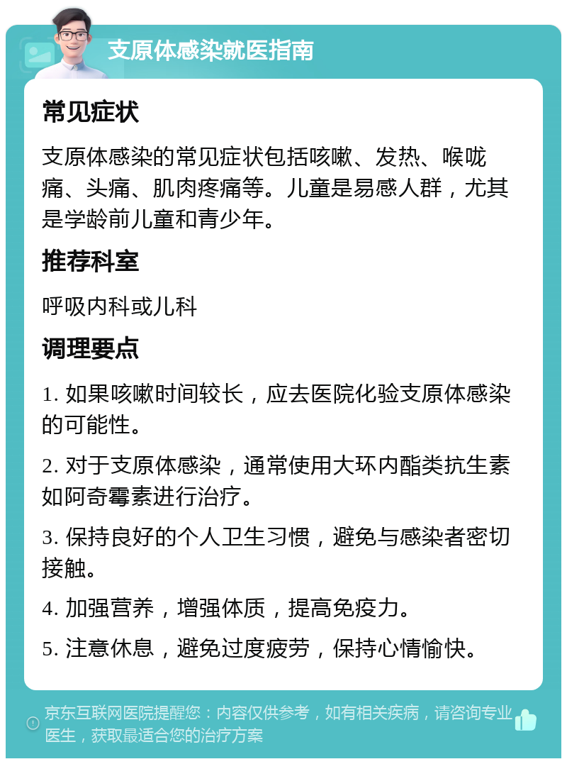 支原体感染就医指南 常见症状 支原体感染的常见症状包括咳嗽、发热、喉咙痛、头痛、肌肉疼痛等。儿童是易感人群，尤其是学龄前儿童和青少年。 推荐科室 呼吸内科或儿科 调理要点 1. 如果咳嗽时间较长，应去医院化验支原体感染的可能性。 2. 对于支原体感染，通常使用大环内酯类抗生素如阿奇霉素进行治疗。 3. 保持良好的个人卫生习惯，避免与感染者密切接触。 4. 加强营养，增强体质，提高免疫力。 5. 注意休息，避免过度疲劳，保持心情愉快。