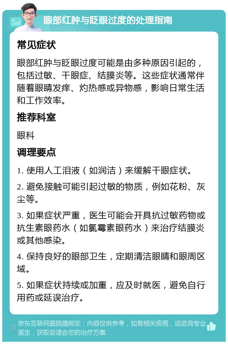 眼部红肿与眨眼过度的处理指南 常见症状 眼部红肿与眨眼过度可能是由多种原因引起的，包括过敏、干眼症、结膜炎等。这些症状通常伴随着眼睛发痒、灼热感或异物感，影响日常生活和工作效率。 推荐科室 眼科 调理要点 1. 使用人工泪液（如润洁）来缓解干眼症状。 2. 避免接触可能引起过敏的物质，例如花粉、灰尘等。 3. 如果症状严重，医生可能会开具抗过敏药物或抗生素眼药水（如氯霉素眼药水）来治疗结膜炎或其他感染。 4. 保持良好的眼部卫生，定期清洁眼睛和眼周区域。 5. 如果症状持续或加重，应及时就医，避免自行用药或延误治疗。