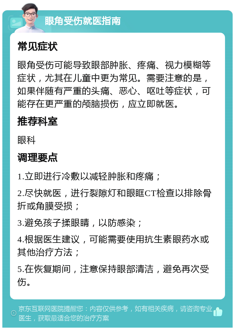 眼角受伤就医指南 常见症状 眼角受伤可能导致眼部肿胀、疼痛、视力模糊等症状，尤其在儿童中更为常见。需要注意的是，如果伴随有严重的头痛、恶心、呕吐等症状，可能存在更严重的颅脑损伤，应立即就医。 推荐科室 眼科 调理要点 1.立即进行冷敷以减轻肿胀和疼痛； 2.尽快就医，进行裂隙灯和眼眶CT检查以排除骨折或角膜受损； 3.避免孩子揉眼睛，以防感染； 4.根据医生建议，可能需要使用抗生素眼药水或其他治疗方法； 5.在恢复期间，注意保持眼部清洁，避免再次受伤。