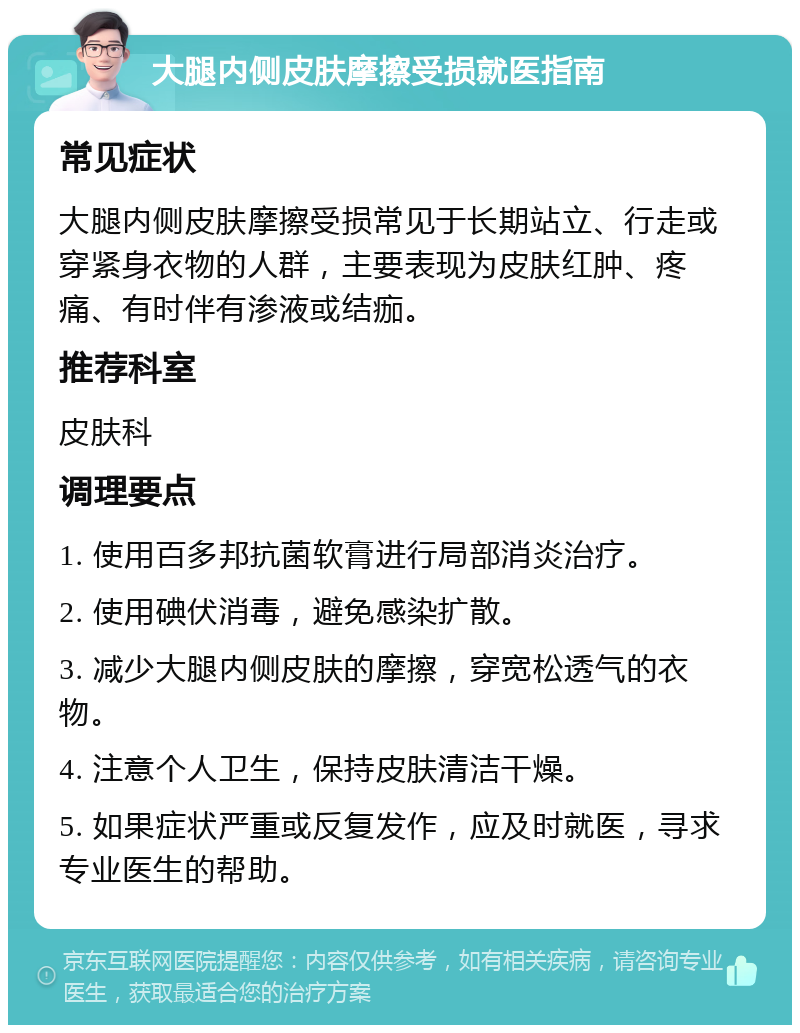 大腿内侧皮肤摩擦受损就医指南 常见症状 大腿内侧皮肤摩擦受损常见于长期站立、行走或穿紧身衣物的人群，主要表现为皮肤红肿、疼痛、有时伴有渗液或结痂。 推荐科室 皮肤科 调理要点 1. 使用百多邦抗菌软膏进行局部消炎治疗。 2. 使用碘伏消毒，避免感染扩散。 3. 减少大腿内侧皮肤的摩擦，穿宽松透气的衣物。 4. 注意个人卫生，保持皮肤清洁干燥。 5. 如果症状严重或反复发作，应及时就医，寻求专业医生的帮助。