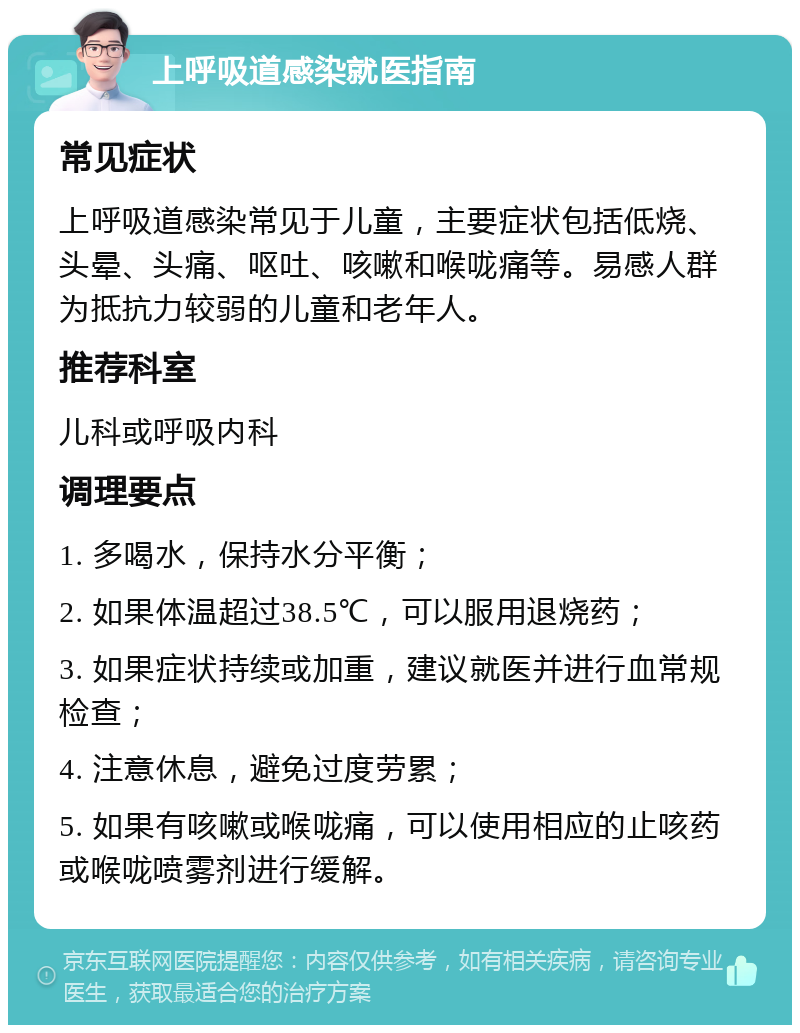 上呼吸道感染就医指南 常见症状 上呼吸道感染常见于儿童，主要症状包括低烧、头晕、头痛、呕吐、咳嗽和喉咙痛等。易感人群为抵抗力较弱的儿童和老年人。 推荐科室 儿科或呼吸内科 调理要点 1. 多喝水，保持水分平衡； 2. 如果体温超过38.5℃，可以服用退烧药； 3. 如果症状持续或加重，建议就医并进行血常规检查； 4. 注意休息，避免过度劳累； 5. 如果有咳嗽或喉咙痛，可以使用相应的止咳药或喉咙喷雾剂进行缓解。