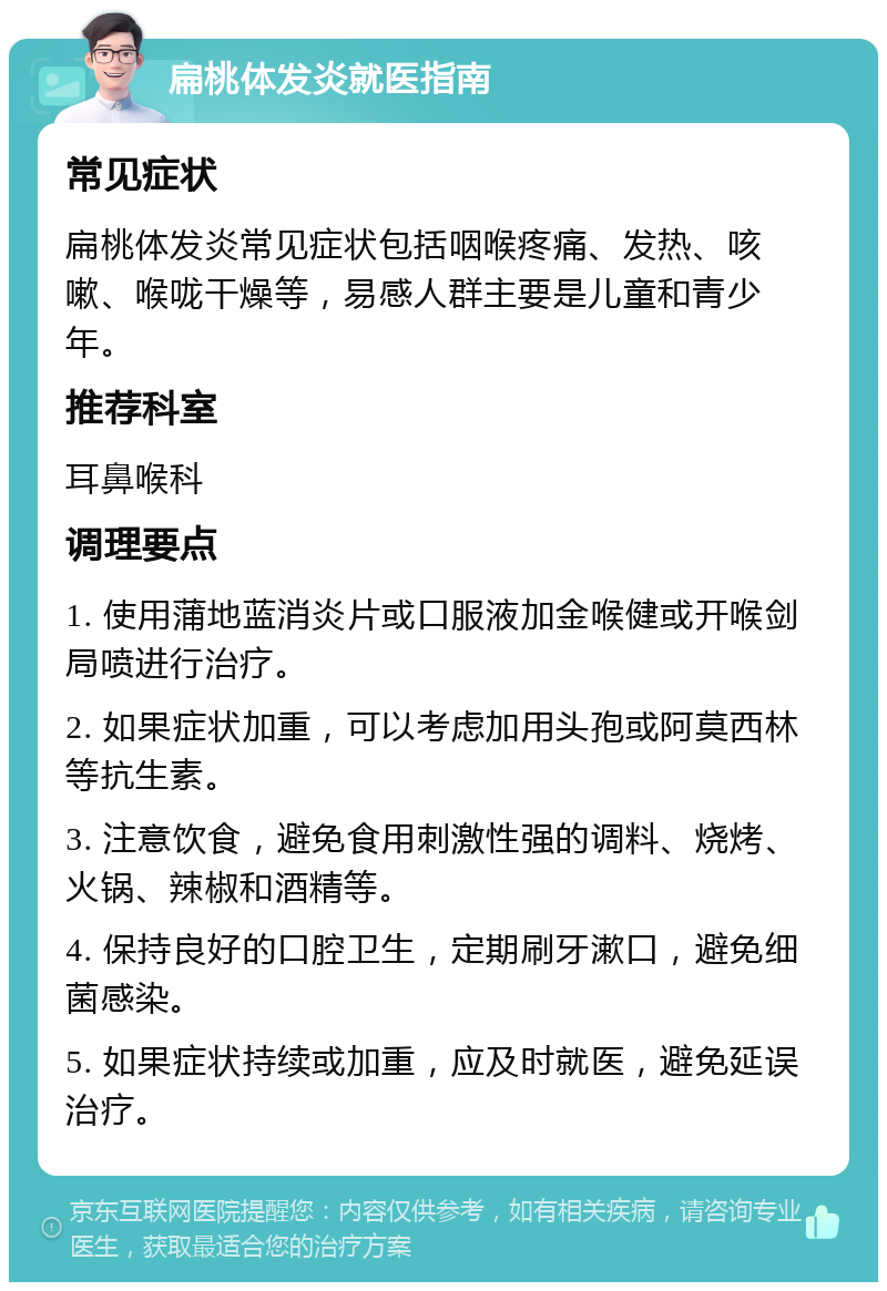 扁桃体发炎就医指南 常见症状 扁桃体发炎常见症状包括咽喉疼痛、发热、咳嗽、喉咙干燥等，易感人群主要是儿童和青少年。 推荐科室 耳鼻喉科 调理要点 1. 使用蒲地蓝消炎片或口服液加金喉健或开喉剑局喷进行治疗。 2. 如果症状加重，可以考虑加用头孢或阿莫西林等抗生素。 3. 注意饮食，避免食用刺激性强的调料、烧烤、火锅、辣椒和酒精等。 4. 保持良好的口腔卫生，定期刷牙漱口，避免细菌感染。 5. 如果症状持续或加重，应及时就医，避免延误治疗。