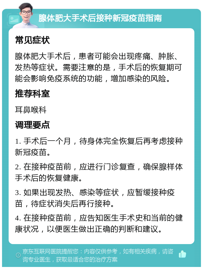 腺体肥大手术后接种新冠疫苗指南 常见症状 腺体肥大手术后，患者可能会出现疼痛、肿胀、发热等症状。需要注意的是，手术后的恢复期可能会影响免疫系统的功能，增加感染的风险。 推荐科室 耳鼻喉科 调理要点 1. 手术后一个月，待身体完全恢复后再考虑接种新冠疫苗。 2. 在接种疫苗前，应进行门诊复查，确保腺样体手术后的恢复健康。 3. 如果出现发热、感染等症状，应暂缓接种疫苗，待症状消失后再行接种。 4. 在接种疫苗前，应告知医生手术史和当前的健康状况，以便医生做出正确的判断和建议。