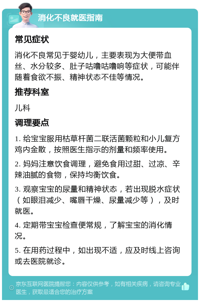 消化不良就医指南 常见症状 消化不良常见于婴幼儿，主要表现为大便带血丝、水分较多、肚子咕噜咕噜响等症状，可能伴随着食欲不振、精神状态不佳等情况。 推荐科室 儿科 调理要点 1. 给宝宝服用枯草杆菌二联活菌颗粒和小儿复方鸡内金散，按照医生指示的剂量和频率使用。 2. 妈妈注意饮食调理，避免食用过甜、过凉、辛辣油腻的食物，保持均衡饮食。 3. 观察宝宝的尿量和精神状态，若出现脱水症状（如眼泪减少、嘴唇干燥、尿量减少等），及时就医。 4. 定期带宝宝检查便常规，了解宝宝的消化情况。 5. 在用药过程中，如出现不适，应及时线上咨询或去医院就诊。